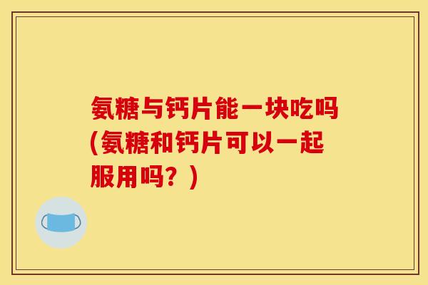 氨糖与钙片能一块吃吗(氨糖和钙片可以一起服用吗？)