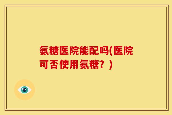 氨糖医院能配吗(医院可否使用氨糖？)