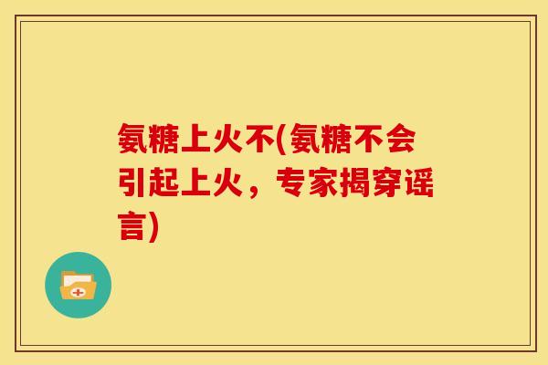 氨糖上火不(氨糖不会引起上火，专家揭穿谣言)
