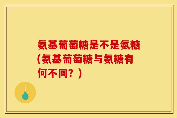 氨基葡萄糖是不是氨糖(氨基葡萄糖与氨糖有何不同？)