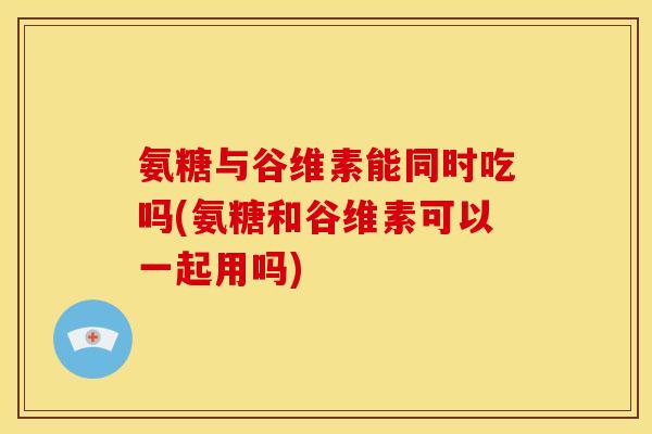 氨糖与谷维素能同时吃吗(氨糖和谷维素可以一起用吗)
