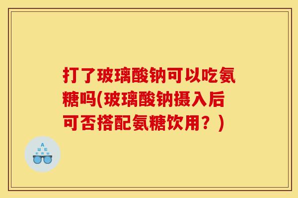 打了玻璃酸钠可以吃氨糖吗(玻璃酸钠摄入后可否搭配氨糖饮用？)