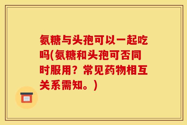 氨糖与头孢可以一起吃吗(氨糖和头孢可否同时服用？常见药物相互关系需知。)