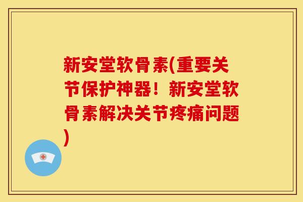 新安堂软骨素(重要关节保护神器！新安堂软骨素解决关节疼痛问题)