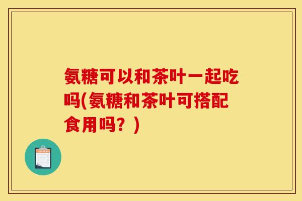 氨糖可以和茶叶一起吃吗(氨糖和茶叶可搭配食用吗？)