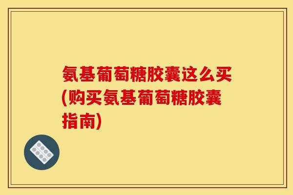 氨基葡萄糖胶囊这么买(购买氨基葡萄糖胶囊指南)