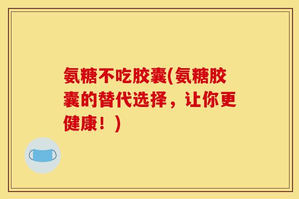 氨糖不吃胶囊(氨糖胶囊的替代选择，让你更健康！)