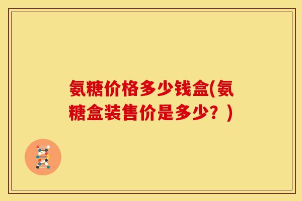 氨糖价格多少钱盒(氨糖盒装售价是多少？)