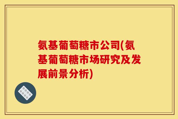 氨基葡萄糖市公司(氨基葡萄糖市场研究及发展前景分析)