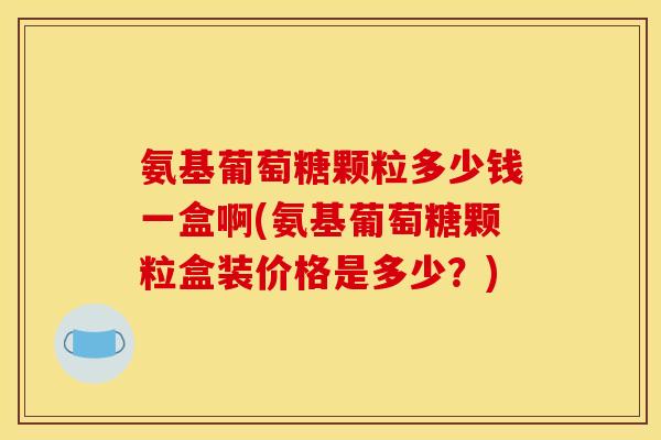氨基葡萄糖颗粒多少钱一盒啊(氨基葡萄糖颗粒盒装价格是多少？)