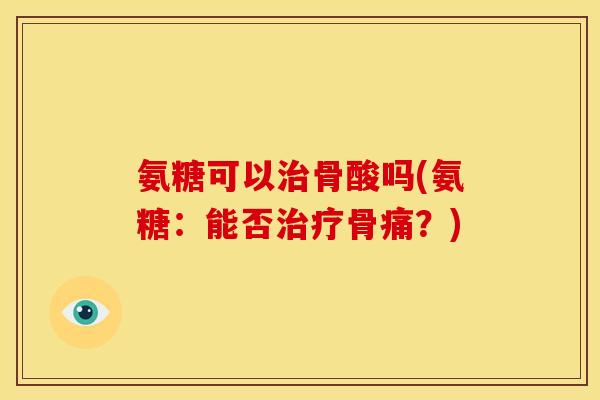 氨糖可以治骨酸吗(氨糖：能否治疗骨痛？)