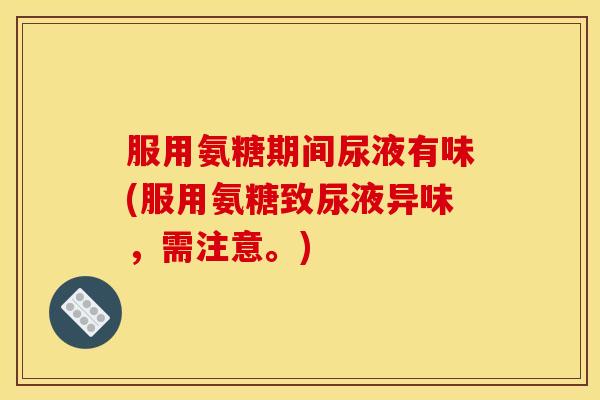 服用氨糖期间尿液有味(服用氨糖致尿液异味，需注意。)