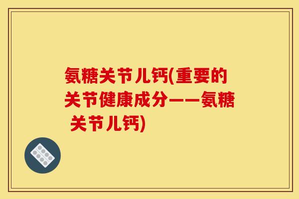 氨糖关节儿钙(重要的关节健康成分——氨糖 关节儿钙)