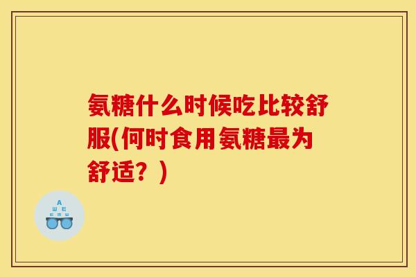 氨糖什么时候吃比较舒服(何时食用氨糖最为舒适？)