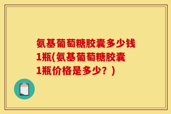 氨基葡萄糖胶囊多少钱1瓶(氨基葡萄糖胶囊1瓶价格是多少？)