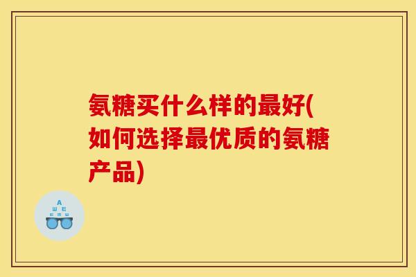 氨糖买什么样的最好(如何选择最优质的氨糖产品)