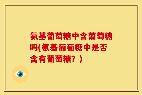 氨基葡萄糖中含葡萄糖吗(氨基葡萄糖中是否含有葡萄糖？)
