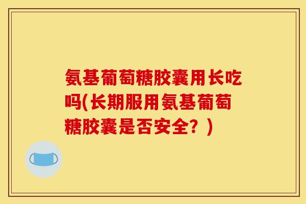 氨基葡萄糖胶囊用长吃吗(长期服用氨基葡萄糖胶囊是否安全？)