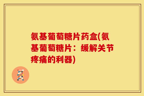 氨基葡萄糖片药盒(氨基葡萄糖片：缓解关节疼痛的利器)