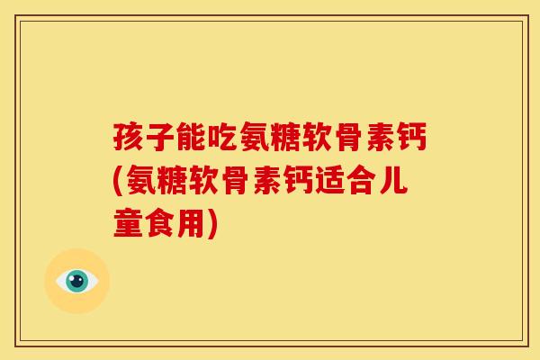 孩子能吃氨糖软骨素钙(氨糖软骨素钙适合儿童食用)