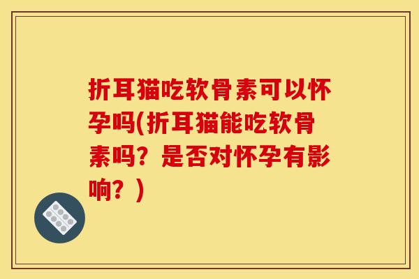 折耳猫吃软骨素可以怀孕吗(折耳猫能吃软骨素吗？是否对怀孕有影响？)