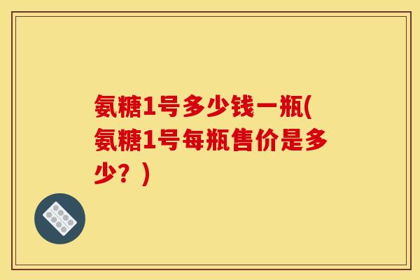 氨糖1号多少钱一瓶(氨糖1号每瓶售价是多少？)