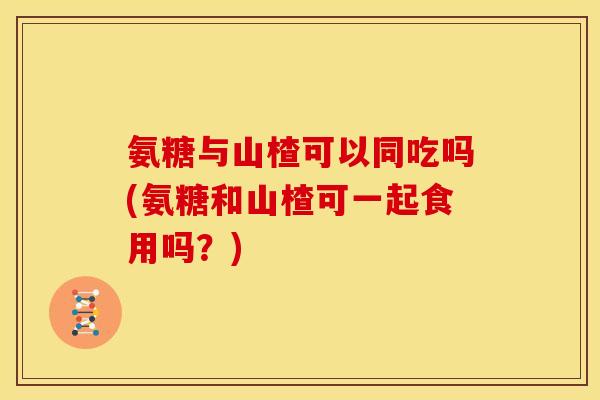 氨糖与山楂可以同吃吗(氨糖和山楂可一起食用吗？)