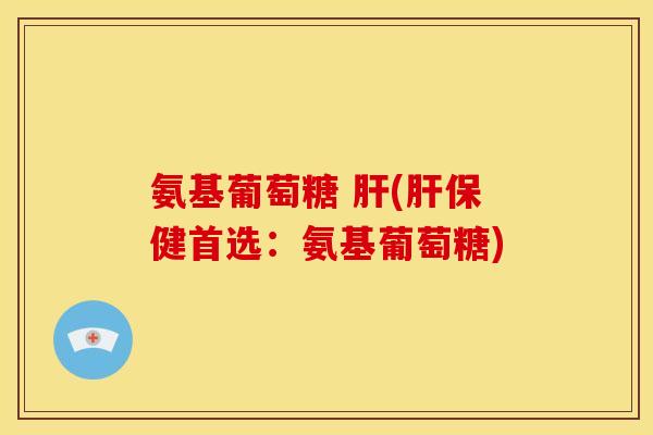 氨基葡萄糖 肝(肝保健首选：氨基葡萄糖)