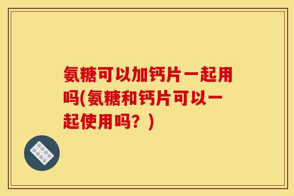 氨糖可以加钙片一起用吗(氨糖和钙片可以一起使用吗？)
