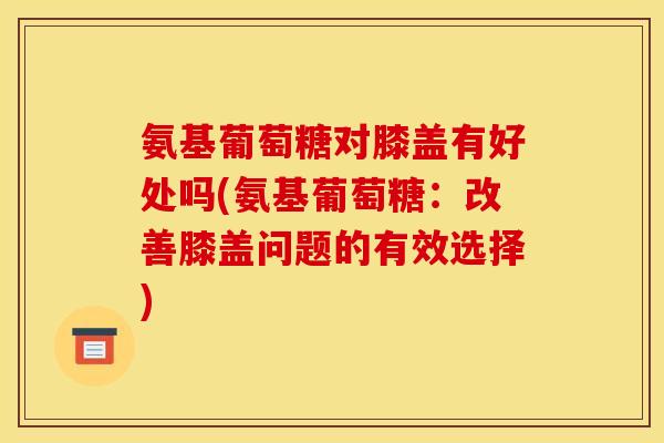 氨基葡萄糖对膝盖有好处吗(氨基葡萄糖：改善膝盖问题的有效选择)