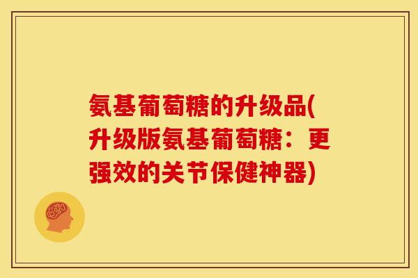氨基葡萄糖的升级品(升级版氨基葡萄糖：更强效的关节保健神器)