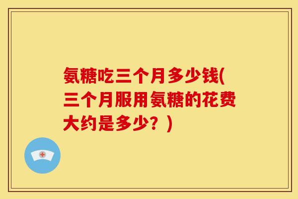 氨糖吃三个月多少钱(三个月服用氨糖的花费大约是多少？)