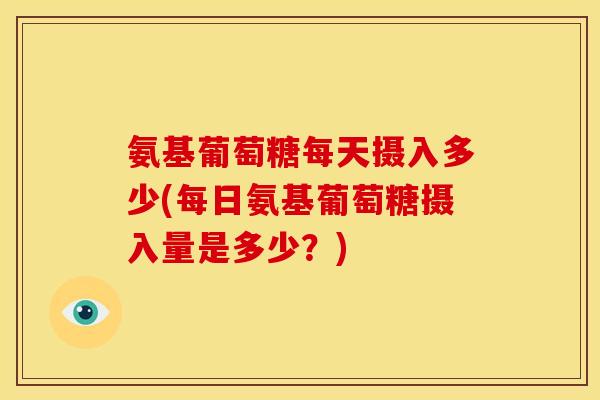 氨基葡萄糖每天摄入多少(每日氨基葡萄糖摄入量是多少？)