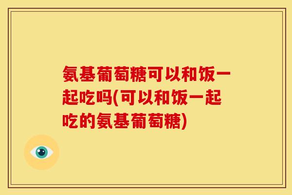 氨基葡萄糖可以和饭一起吃吗(可以和饭一起吃的氨基葡萄糖)