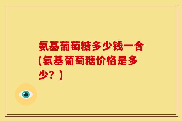 氨基葡萄糖多少钱一合(氨基葡萄糖价格是多少？)