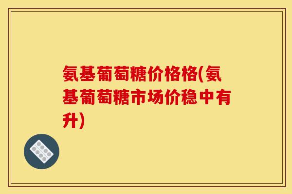 氨基葡萄糖价格格(氨基葡萄糖市场价稳中有升)