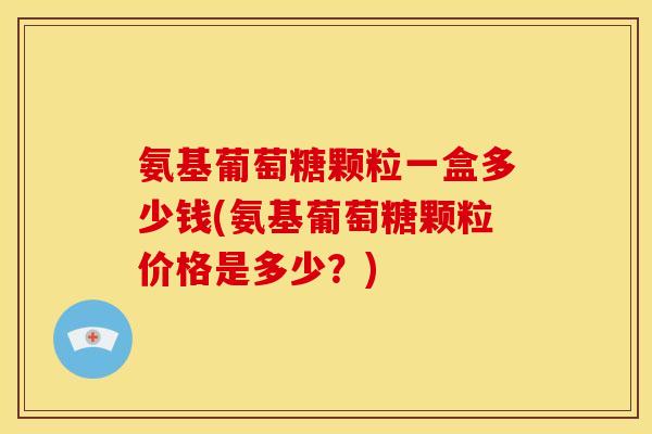 氨基葡萄糖颗粒一盒多少钱(氨基葡萄糖颗粒价格是多少？)