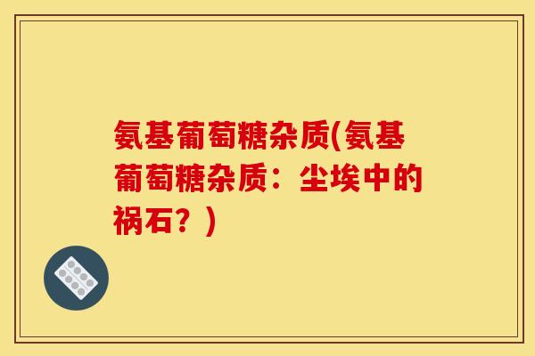 氨基葡萄糖杂质(氨基葡萄糖杂质：尘埃中的祸石？)