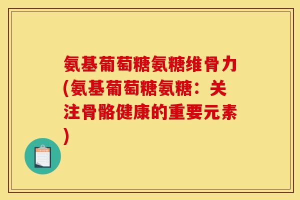 氨基葡萄糖氨糖维骨力(氨基葡萄糖氨糖：关注骨骼健康的重要元素)