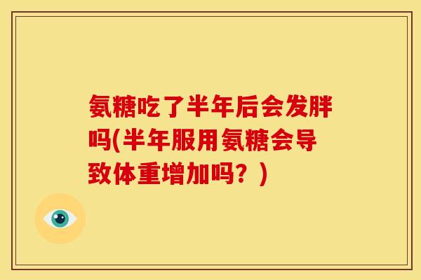 氨糖吃了半年后会发胖吗(半年服用氨糖会导致体重增加吗？)