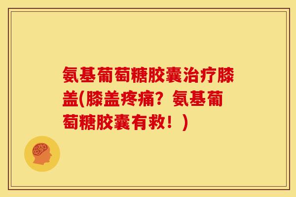 氨基葡萄糖胶囊治疗膝盖(膝盖疼痛？氨基葡萄糖胶囊有救！)