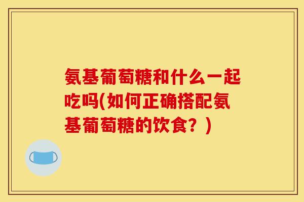 氨基葡萄糖和什么一起吃吗(如何正确搭配氨基葡萄糖的饮食？)