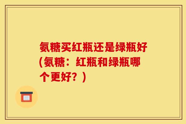 氨糖买红瓶还是绿瓶好(氨糖：红瓶和绿瓶哪个更好？)