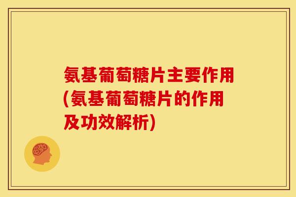 氨基葡萄糖片主要作用(氨基葡萄糖片的作用及功效解析)