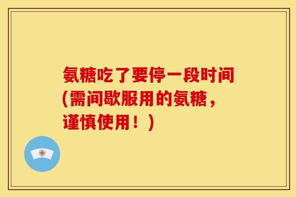 氨糖吃了要停一段时间(需间歇服用的氨糖，谨慎使用！)