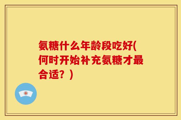 氨糖什么年龄段吃好(何时开始补充氨糖才最合适？)