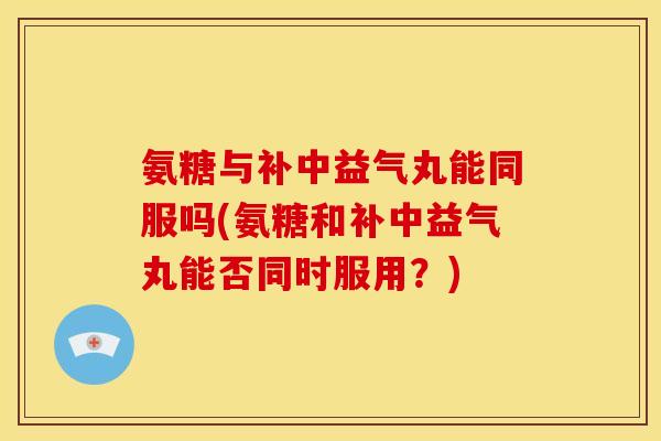 氨糖与补中益气丸能同服吗(氨糖和补中益气丸能否同时服用？)