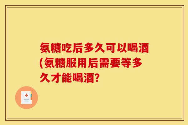 氨糖吃后多久可以喝酒(氨糖服用后需要等多久才能喝酒？