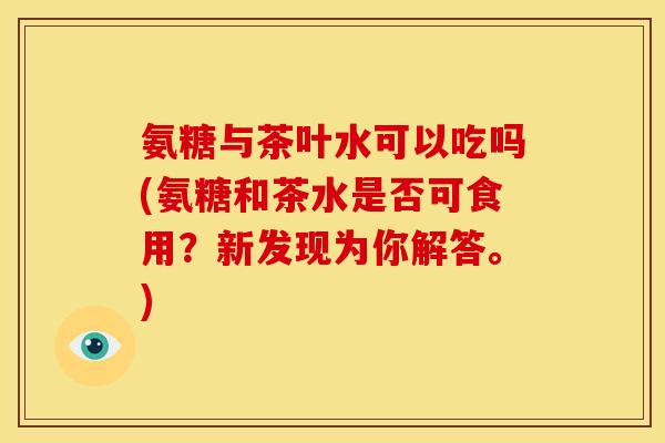 氨糖与茶叶水可以吃吗(氨糖和茶水是否可食用？新发现为你解答。)