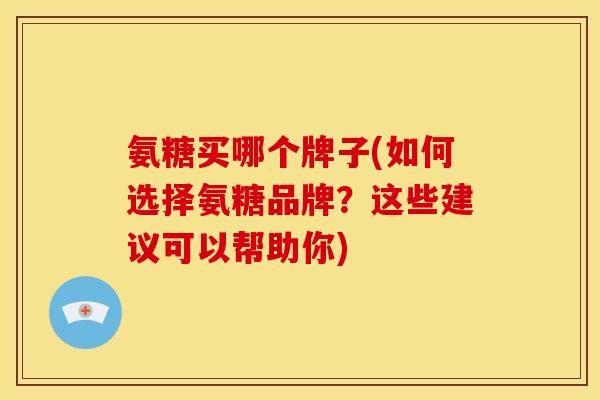 氨糖买哪个牌子(如何选择氨糖品牌？这些建议可以帮助你)